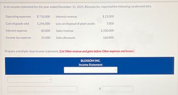 In its income statement for the year ended December 31, 2025, Blossom Inc. reported the following condensed data.
Operating expenses
Cost of goods sold
Interest expense
Income tax expense
$710,000
1,246,000
60,000
35,000
Interest revenue
Loss on disposal of plant assets
Sales revenue
Sales discounts
$23,000
LA
7,000
2,330,000
BLOSSOM INC.
Income Statement
Prepare a multiple-step income statement. (List Other revenue and gains before Other expenses and losses.)
160,000