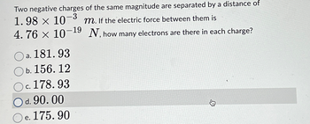 Two negative charges of the same magnitude are separated by a distance of
1.98 × 10-³ m. If the electric force between them is
4.76 × 10-1⁹ N, how many electrons are there in each charge?
181.93
a.
b. 156.12
c. 178.93
d. 90.00
e.
175.90