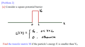 [Problem 2]
[a] Consider a square potential barrier
Vo
0<x<L
otherwise
X
W/(x) = { V₂.
0.
Find the transfer matrix M if the particle's energy E is smaller than Vọ.