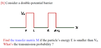 [b] Consider a double-potential barrier
V₂
OL
a
a+L
X
Find the transfer matrix M if the particle's energy E is smaller than Vọ.
What's the transmission probability ?