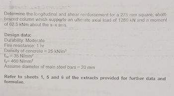 **Transcription for Educational Website:**

---

### Longitudinal and Shear Reinforcement Calculation for a Column

**Problem Statement:**
Determine the longitudinal and shear reinforcement for a 275 mm square, short-braced column which supports an ultimate axial load of 1280 kN and a moment of 62.5 kNm about the x–x axis.

**Design Data:**
- **Durability:** Moderate
- **Fire resistance:** 1 hour
- **Density of concrete:** 25 kN/m³
- **Characteristic strength of concrete (fₚcu):** 35 N/mm²
- **Yield strength of steel (fᵧ):** 460 N/mm²
- **Assume diameter of main steel bars:** 20 mm

**References:**
Refer to sheets 1, 5, and 6 of the extracts provided for further data and formulae.

---

This example helps in understanding a typical design problem for structural engineering students. The problem combines axial load and moment calculations, which are crucial for designing safe and efficient concrete structures.