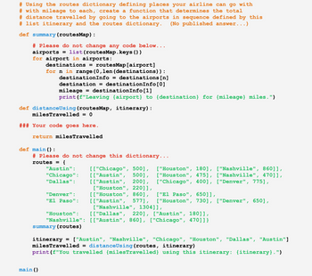 ```python
# Using the routes dictionary defining places your airline can go with
# with mileage to each, create a function that determines the total
# distance travelled by going to the airports in sequence defined by this
# list itinerary and the routes dictionary. (No published answer...)

def summary(routesMap):
    # Please do not change any code below...
    airports = list(routesMap.keys())
    for airport in airports:
        destinations = routesMap[airport]
        for n in range(0, len(destinations)):
            destinationInfo = destinations[n]
            destination = destinationInfo[0]
            mileage = destinationInfo[1]
            print(f"Leaving {airport} to {destination} for {mileage} miles.")

def distanceUsing(routesMap, itinerary):
    milesTravelled = 0

    ### Your code goes here.

    return milesTravelled

def main():
    # Please do not change this dictionary...
    routes = {
        "Austin": [["Chicago", 500], ["Houston", 180], ["Nashville", 860]],
        "Chicago": [["Austin", 500], ["Houston", 475], ["Nashville", 470]],
        "Dallas": [["Austin", 200], ["Chicago", 400], ["Denver", 775], ["Houston", 220]],
        "Denver": [["Houston", 860], ["El Paso", 650]],
        "El Paso": [["Austin", 577], ["Houston", 730], ["Denver", 650],
                    ["Nashville", 1304]],
        "Houston": [["Dallas", 220], ["Austin", 180]],
        "Nashville": [["Austin", 860], ["Chicago", 470]]}

    summary(routes)

    itinerary = ["Austin", "Nashville", "Chicago", "Houston", "Dallas", "Austin"]
    milesTravelled = distanceUsing(routes, itinerary)
    print(f"You travelled {milesTravelled} using this itinerary: {itinerary}.")

main()
```

### Explanation

This Python script is designed to manage airline routes and calculate travel distances based on an itinerary.

- **Function `summary(routesMap)`**: This function prints out each possible route from an airport, showing the destination and the mileage to that destination.

- **Function `distanceUsing(routesMap, itinerary)`**: This is a placeholder function meant to calculate the total distance of the journey specified by the `it