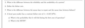 5. What is the difference between the reliability and the availability of a system?
6. Define the failure rate.
7. What is the difference between the mean time to repair and the mean time between failures?
8. A heart pace-maker has a constant failure rate of A = 8.167/10 hr.
a) What is the probability that it will fail during the first year of operation?
c) What is the MTTF?