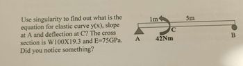 ### Understanding Elastic Curves and Deflections in Beams

#### Problem Statement:
Use singularity functions to find out what is the equation for the elastic curve \(y(x)\), the slope at point \(A\), and the deflection at point \(C\). The cross-section is specified as W100X19.3 and \(E = 75 GPa\). Did you notice something?

#### Diagram Explanation:
The provided diagram illustrates a beam supported at point \(A\) with a distance of 1 meter from support to point \(C\), where a moment \(42 Nm\) is applied. The distance from point \(C\) to the free end \(B\) is 5 meters. This setup forms a cantilever beam with an applied moment at point \(C\).

#### Steps to Solve:
1. **Determine the Boundary Conditions:**
   - At point \(A\) (x = 0): The deflection \(y(0) = 0\) and the slope \(\theta(0)\) can be derived from the conditions of the supports and loadings.

2. **Write the Moment Equilibrium Equations:**
   - Integrate the moment equation considering the applied load, \(42 Nm\), at point \(C\), keeping in mind the location of \(C\) at 1 meter from the support \(A\).

3. **Apply Singularity Functions:**
   - Use singularity functions to express moments and shears in the beam. The moment at a certain location can be expressed using the Heaviside function \(H(x - a)\).

4. **Integrate the Moment-Curvature Relationship:**
   - The differential equation \(\frac{d^2y}{dx^2} = \frac{M(x)}{EI}\) governs the elastic curve, where \(E\) is the modulus of elasticity and \(I\) is the moment of inertia of the beam's cross section.

5. **Solve for Deflections and Slopes:**
   - Integrate the equation \(\frac{d^2y}{dx^2} = \frac{M(x)}{EI}\) twice to find the slope \(\frac{dy}{dx}\) and the deflection \(y(x)\). Apply boundary conditions to solve for integration constants.

#### Cross-Section and Material Properties:
- The cross-section is given as W100X19.3, which