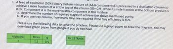1. A feed of equimolar (50%) binary system mixture of (A&B components) is processed in a distillation column to
achieve a mole fraction of A at the top of the column XD=0.9, while its mole fraction at the bottom product is
0.05. Component A is the more volatile component in this mixture.
a. determine the number of required stages to achieve the above-mentioned purity.
b. If you use tray column, how many trays are required if the tray efficiency is 85%
Please use the following data to solve the problem. Please use a graph paper to draw the diagram. You may
download graph paper from google if you do not have.
Alpha (α)
3
Rmin
1.2
q
0.5
R=1.5*Rmin