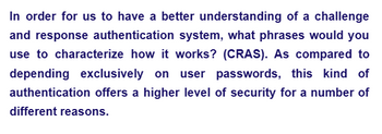 In order for us to have a better understanding of a challenge
and response authentication system, what phrases would you
use to characterize how it works? (CRAS). As compared to
depending exclusively on user passwords, this kind of
authentication offers a higher level of security for a number of
different reasons.