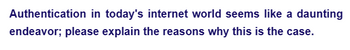 Authentication in today's internet world seems like a daunting
endeavor; please explain the reasons why this is the case.