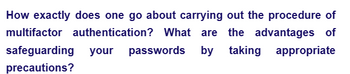 How exactly does one go about carrying out the procedure of
multifactor authentication? What are the advantages of
safeguarding your passwords by taking appropriate
precautions?