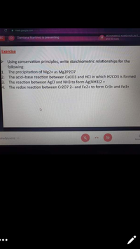 meet.google.com
EC
Damiana Martinez is presenting
MOHAMMAD KAMSHAR LIM.I
M.
and 14 more
D.
Exercise
Using conservation principles, write stoichiometric relationships for the
following:
1. The precipitation of Mg2+ as Mg2P207
2. The acid-base reaction between CaCO3 and HCl in which H2CO3 is formed
3. The reaction between AgCl and NH3 to form Ag(NH3)2 +
4. The redox reaction between Cr207 2- and Fe2+ to form Cr3+ and Fe3+
aheSpyscxz A
Raise
