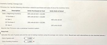 Inventory Costing: Average Cost
Filimonov Inc. has the following information related to purchases and sales of one of its inventory items:
Date
Description
Units Sold at Retail
Units Purchased at Cost
200 units @ $10-$2,000
June 1 Beginning Inventory
9 Purchase 1
300 units@ $12= $3,600
14 Sale 1
22 Purchase 2
29 Sale 2
Assume that Filimonov uses a perpetual inventory system.
Required:
Calculate the cost of goods sold and the cost of ending inventory using the average cost method. (Note: Ro per-unit calculations to two decimal places.)
Cost of goods sold
7,450 ✓
Cost of ending inventory.
250 units@ $14 = $3,500
1,350 X
400 units @ $25
225 units @ $25