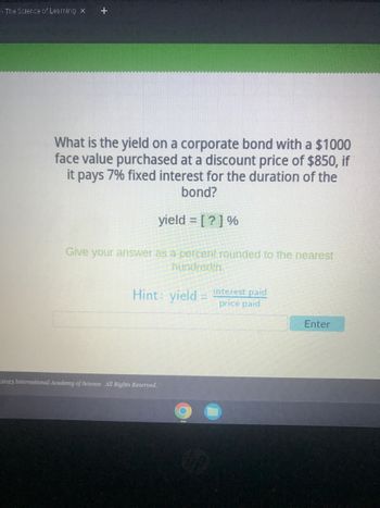 - The Science of Learning X +
What is the yield on a corporate bond with a $1000
face value purchased at a discount price of $850, if
it pays 7% fixed interest for the duration of the
bond?
yield = [?] %
Give your answer as a percent rounded to the nearest
hundredth.
Hint: yield = interest paid
price paid
2023 International Academy of Science. All Rights Reserved.
Enter