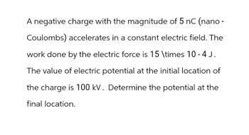 A negative charge with the magnitude of 5 nC (nano-
Coulombs) accelerates in a constant electric field. The
work done by the electric force is 15 \times 10 -4J.
The value of electric potential at the initial location of
the charge is 100 kV. Determine the potential at the
final location.