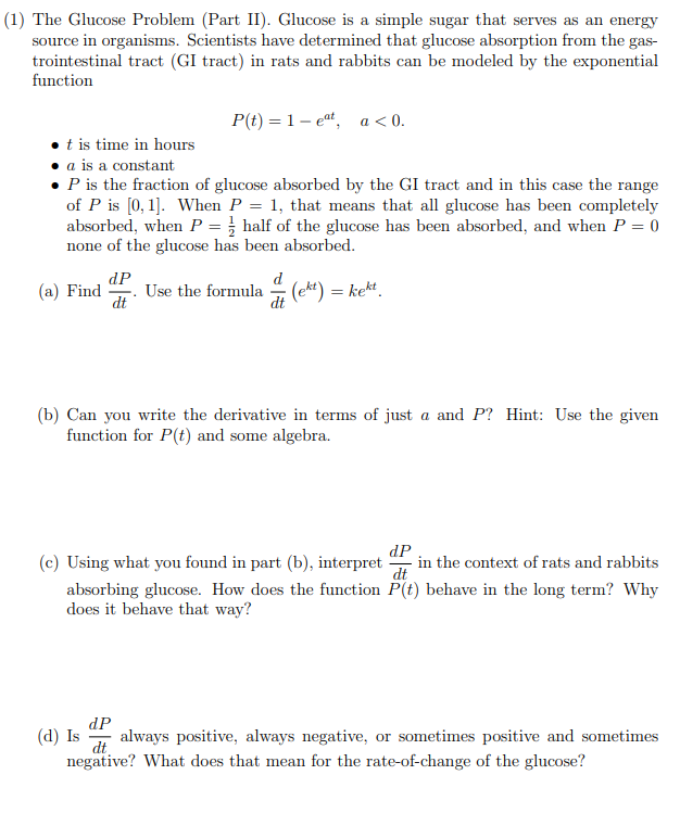 The Glucose Problem (Part II). Glucose is a simple sugar that serves as an energy
source in organisms. Scientists have determined that glucose absorption from the gas-
trointestinal tract (GI tract) in rats and rabbits can be modeled by the exponential
function
P(t) = 1– e“, a < 0.
•t is time in hours
• a is a constant
P is the fraction of glucose absorbed by the GI tract and in this case the range
of P is [0, 1]. When P = 1, that means that all glucose has been completely
absorbed, when P = } half of the glucose has been absorbed, and when P = 0
none of the glucose has been absorbed.
(a) Find
dP
Use the formula – (e**) = kekt.
dt
dt
(b) Can you write the derivative in terms of just a and P? Hint: Use the given
function for P(t) and some algebra.
dP
in the context of rats and rabbits
(c) Using what you found in part (b), interpret
absorbing glucose. How does the function P(t) behave in the long term? Why
does it behave that way?
dP
(d) Is
always positive, always negative, or sometimes positive and sometimes
dt
negative? What does that mean for the rate-of-change of the glucose?
