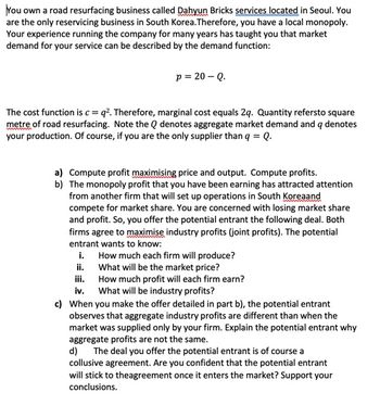 You own a road resurfacing business called Dahyun Bricks services located in Seoul. You
are the only reservicing business in South Korea. Therefore, you have a local monopoly.
Your experience running the company for many years has taught you that market
demand for your service can be described by the demand function:
p = 20 - Q.
The cost function is c =q². Therefore, marginal cost equals 2q. Quantity refersto square
metre of road resurfacing. Note the Q denotes aggregate market demand and q denotes
your production. Of course, if you are the only supplier than q = Q.
a) Compute profit maximising price and output. Compute profits.
b) The monopoly profit that you have been earning has attracted attention
from another firm that will set up operations in South Koreaand
compete for market share. You are concerned with losing market share
and profit. So, you offer the potential entrant the following deal. Both
firms agree to maximise industry profits (joint profits). The potential
entrant wants to know:
i.
How much each firm will produce?
What will be the market price?
ii.
iii.
How much profit will each firm earn?
iv. What will be industry profits?
c) When you make the offer detailed in part b), the potential entrant
observes that aggregate industry profits are different than when the
market was supplied only by your firm. Explain the potential entrant why
aggregate profits are not the same.
d) The deal you offer the potential entrant is of course a
collusive agreement. Are you confident that the potential entrant
will stick to theagreement once it enters the market? Support your
conclusions.