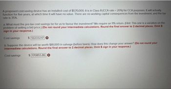 A proposed cost-saving device has an installed cost of $570,000. It is in Class 8 (CCA rate = 20%) for CCA purposes. It will actually
function for five years, at which time it will have no value. There are no working capital consequences from the investment, and the tax
rate is 35%.
a. What must the pre-tax cost savings be for us to favour the investment? We require an 11% return. (Hint: This one is a variation on the
problem of setting a bid price.) (Do not round your intermediate calculations. Round the final answer to 2 decimal places. Omit $
sign in your response.)
Cost savings
$122332.17
b. Suppose the device will be worth $81,000 in salvage (before taxes). How does this change your answer? (Do not round your
Intermediate calculations. Round the final answer to 2 decimal places. Omit $ sign in your response.)
Cost savings
170855.86