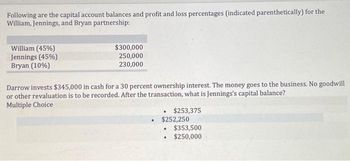 Following are the capital account balances and profit and loss percentages (indicated parenthetically) for the
William, Jennings, and Bryan partnership:
William (45%)
Jennings (45%)
Bryan (10%)
$300,000
250,000
230,000
Darrow invests $345,000 in cash for a 30 percent ownership interest. The money goes to the business. No goodwill
or other revaluation is to be recorded. After the transaction, what is Jennings's capital balance?
Multiple Choice
.
$253,375
$252,250
$353,500
$250,000