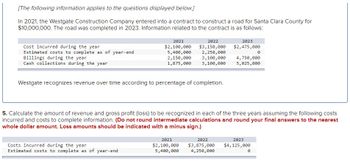 [The following information applies to the questions displayed below.]
In 2021, the Westgate Construction Company entered into a contract to construct a road for Santa Clara County for
$10,000,000. The road was completed in 2023. Information related to the contract is as follows:
Cost incurred during the year
Estimated costs to complete as of year-end
Billings during the year
Cash collections during the year
2021
2022
$2,100,000 $3,150,000
5,400,000 2,250,000
2,150,000 3,100,000
1,875,000 3,100,000
Westgate recognizes revenue over time according to percentage of completion.
Costs incurred during the year
Estimated costs to complete as of year-end
2021
$2,100,000
5,400,000
2023
$2,475,000
5. Calculate the amount of revenue and gross profit (loss) to be recognized in each of the three years assuming the following costs
incurred and costs to complete information. (Do not round intermediate calculations and round your final answers to the nearest
whole dollar amount. Loss amounts should be indicated with a minus sign.)
2022
$3,875,000
4,250,000
0
4,750,000
5,025,000
2023
$4, 125,000
0