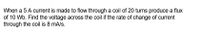 When a 5 A current is made to flow through a coil of 20 turns produce a flux
of 10 Wb. Find the voltage across the coil if the rate of change of current
through the coil is 8 mA/s.
