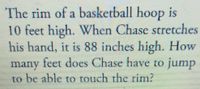 The rim of a basketball hoop is
10 feet high. When Chase stretches
his hand, it is 88 inches high. How
many feet does Chase have to jump
to be able to rouch the rim?
