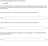 The Schwarzschild radius RBHfor an object of mass M is defined as
2GM
RBH=
where c is the speed of light and G is the universal gravitational constant. RBHgives the radius of the event horizon of a black
hole with mass M. In other words, it gives the radius to which some amount of mass M would need to be compressed in order
to form a black hole.
The mass of the Sun is about 1.99 × 1030kg. What would be the radius of a black hole with this mass?
RBH=
m
The mass of the Moon is about 7.35 x 1022kg. What would be the radius of a black hole with this mass?
RBH=
m
Suppose you want to make a black hole that is roughly the size of an atom (take RBH= 1.10 × 10¬1m). What would be the
mass M of such a black hole?
M =
kg
