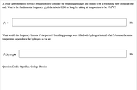 A crude approximation of voice production is to consider the breathing passages and mouth to be a resonating tube closed at one
end. What is the fundamental frequency f1 if the tube is 0.240 m long, by taking air temperature to be 37.0°C?
fi =
Hz
What would this frequency become if the person's breathing passage were filled with hydrogen instead of air? Assume the same
temperature dependence for hydrogen as for air.
f1,hydrogen
Hz
Question Credit: OpenStax College Physics
