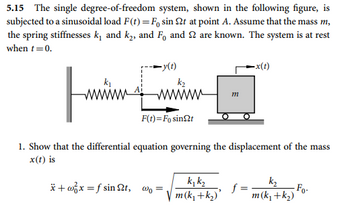 5.15 The single degree-of-freedom system, shown in the following figure, is
subjected to a sinusoidal load F(t)=F, sin St at point A. Assume that the mass m,
the spring stiffnesses k₁ and k₂, and F₁ and 2 are known. The system is at rest
when t = 0.
-y(t)
k₂
wwwwww
Fi
1. Show that the differential equation governing the displacement of the mass
x(t) is
F(t)= Fo sin t
*+x=fsint, wo:
kjk₂
m(k₁+k₂)
m
-x(t)
f=
k₂
m (k₁+k₂)
-Fo-