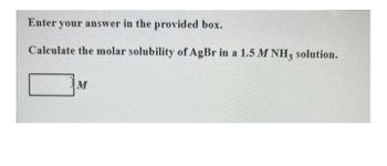 Enter your answer in the provided box.
Calculate the molar solubility of AgBr in a 1.5 M NH3 solution.
M