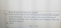 Show all work and check your answer.
(1) A prescription calls for 60 ml of Reserpine solution that contains
6 mg of Reserpine. You have tablets that contain 0.25 mg of
Reserpine per tablet. How many tablets are needed to make the
Reserpine solution?
(2) Solve
=-25.
