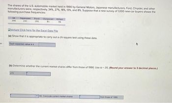 The shares of the U.S. automobile market held in 1990 by General Motors, Japanese manufacturers, Ford, Chrysler, and other
manufacturers were, respectively, 34%, 27%, 18%, 13%, and 8%. Suppose that a new survey of 1,000 new-car buyers shows the
following purchase frequencies:
GM Japanese Ford Chrysler Other
390
241
192
81
96
picture Click here for the Excel Data File
(a) Show that it is appropriate to carry out a chi-square test using these data.
es
Each expected value is 2
(b) Determine whether the current market shares differ from those of 1990. Use a .05. (Round your answer to 3 decimal places.)
x^2
HO. Conclude current market shares
from those of 1990.