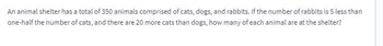 An animal shelter has a total of 350 animals comprised of cats, dogs, and rabbits. If the number of rabbits is 5 less than
one-half the number of cats, and there are 20 more cats than dogs, how many of each animal are at the shelter?