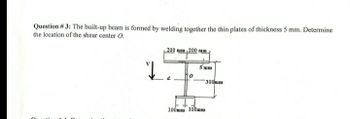 Question # 3: The built-up beam is formed by welding together the thin plates of thickness 5 mm. Determine
the location of the shear center O.
Quest
J
200 mm 200 mm
5 mim
#
300mm
100mm 100mm