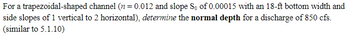 For a trapezoidal-shaped channel (n = 0.012 and slope So of 0.00015 with an 18-ft bottom width and
side slopes of 1 vertical to 2 horizontal), determine the normal depth for a discharge of 850 cfs.
(similar to 5.1.10)