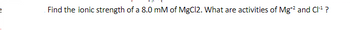 Find the ionic strength of a 8.0 mM of MgCl2. What are activities of Mg*² and CI-¹ ?