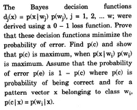 The
Ваyes
decision
functions
d;(x) = p(x|w;) p(w;), j = 1, 2, . w; were
derived using a 0 – 1 loss function. Prove
...
that these decision functions minimize the
probability of error. Find p(c) and show
that p(c) is maximum, when p(x |w;) p(w;)
is maximum. Assume that the probability
of error p(e) is 1 – p(c) where p(c) is
probability of being correct and for a
pattern vector x belonging to class W¡,
p(c|x) = p(w;|x).
