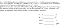 For a 18600W 2400rpm DC motor, the following values are given: Ra = 0.089 2 (value at room temperature
(250C)), La = 0.00144 H, KT = 0.85 Nm / A and KV = 0.851 V / (rad / s)), (In calculations Use the hot resistance
values at 1000C.) (Take the rated field winding losses as Wf= 210W.)
If the motor speed is reduced to 50% of the rated speed (1200rpm), find the inductive voltage,
the induced current, the motor efficiency and the motor speed at no load to obtain the rated
torque at this speed. (Field supply current will be considered constant).
I
A
V
V
Eff
%
ONL
rpm
