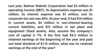 Last year, Rattner Robotic Corporation had $5 million in
operating income (EBIT). Its depreciation expense was $1
million, its interest expense was $1 million, and its
corporate tax rate was 40%. At year-end, it had $14 million
in current assets, $4 million in non-interest-bearing
current liabilities, and $15 million in net plant and
equipment (fixed assets). Also, assume the company's
cost of capital is 7%. If the firm had $4.5 million in
retained earnings at the beginning of the year and paid
out total dividend of $1.15 million, what was its retained
earnings at the end of the year?