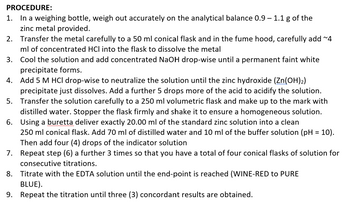 PROCEDURE:
1. In a weighing bottle, weigh out accurately on the analytical balance 0.9 - 1.1 g of the
zinc metal provided.
2.
Transfer the metal carefully to a 50 ml conical flask and in the fume hood, carefully add ~4
ml of concentrated HCl into the flask to dissolve the metal
3.
Cool the solution and add concentrated NaOH drop-wise until a permanent faint white
precipitate forms.
4. Add 5 M HCl drop-wise to neutralize the solution until the zinc hydroxide (Zn(OH)2)
precipitate just dissolves. Add a further 5 drops more of the acid to acidify the solution.
Transfer the solution carefully to a 250 ml volumetric flask and make up to the mark with
distilled water. Stopper the flask firmly and shake it to ensure a homogeneous solution.
Using a buretta deliver exactly 20.00 ml of the standard zinc solution into a clean
5.
6.
250 ml conical flask. Add 70 ml of distilled water and 10 ml of the buffer solution (pH = 10).
Then add four (4) drops of the indicator solution
7.
Repeat step (6) a further 3 times so that you have a total of four conical flasks of solution for
consecutive titrations.
8. Titrate with the EDTA solution until the end-point is reached (WINE-RED to PURE
BLUE).
9. Repeat the titration until three (3) concordant results are obtained.