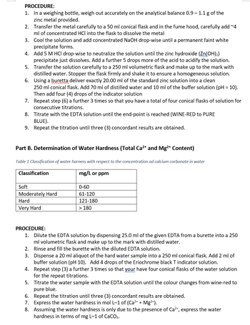 PROCEDURE:
1. In a weighing bottle, weigh out accurately on the analytical balance 0.9 - 1.1 g of the
zinc metal provided.
2.
Transfer the metal carefully to a 50 ml conical flask and in the fume hood, carefully add ~4
ml of concentrated HCI into the flask to dissolve the metal
3.
Cool the solution and add concentrated NaOH drop-wise until a permanent faint white
precipitate forms.
4. Add 5 M HCl drop-wise to neutralize the solution until the zinc hydroxide (Zn(OH)₂)
precipitate just dissolves. Add a further 5 drops more of the acid to acidify the solution.
Transfer the solution carefully to a 250 ml volumetric flask and make up to the mark with
distilled water. Stopper the flask firmly and shake it to ensure a homogeneous solution.
Using a buretta deliver exactly 20.00 ml of the standard zinc solution into a clean
5.
6.
250 ml conical flask. Add 70 ml of distilled water and 10 ml of the buffer solution (pH = 10).
Then add four (4) drops of the indicator solution
Repeat step (6) a further 3 times so that you have a total of four conical flasks of solution for
consecutive titrations.
7.
8.
Titrate with the EDTA solution until the end-point is reached (WINE-RED to PURE
BLUE).
9.
Repeat the titration until three (3) concordant results are obtained.
Part B. Determination of Water Hardness (Total Ca²+ and Mg²+ Content)
Table 1 Classification of water harness with respect to the concentration od calcium carbonate in water
mg/L or ppm
Classification
Soft
Moderately Hard
Hard
Very Hard
0-60
61-120
121-180
> 180
PROCEDURE:
1. Dilute the EDTA solution by dispensing 25.0 ml of the given EDTA from a burette into a 250
ml volumetric flask and make up to the mark with distilled water.
2. Rinse and fill the burette with the diluted EDTA solution.
3. Dispense a 20 ml aliquot of the hard water sample into a 250 ml conical flask. Add 2 ml of
buffer solution (pH 10). Add 4 drops of the Eriochrome black T indicator solution.
4.
Repeat step (3) a further 3 times so that your have four conical flasks of the water solution
for the repeat titrations.
5. Titrate the water sample with the EDTA solution until the colour changes from wine-red to
pure blue.
6. Repeat the titration until three (3) concordant results are obtained.
7. Express the water hardness in mol L-1 of (Ca²+ + Mg²+).
8. Assuming the water hardness is only due to the presence of Ca²+, express the water
hardness in terms of mg L-1 of CaCO3.