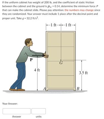 **Problem Description:**

If the uniform cabinet has a weight of 200 lb, and the coefficient of static friction between the cabinet and the ground is \( \mu_s = 0.14 \), determine the minimum force \( P \) that can make the cabinet slide. Please pay attention: the numbers may change since they are randomized. Your answer must include one place after the decimal point and the proper unit. Take \( g = 32.2 \, \text{ft/s}^2 \).

**Diagram Analysis:**

- The diagram shows a person applying force \( P \) on a cabinet.
- The cabinet is rectangular in shape, and has the following dimensions:
  - Width of 2 ft, divided equally with 1 ft between points A and B.
  - Height is measured as 4 ft from the ground to the point of force application.
  - Center of gravity (G) is marked, with a horizontal distance of 3.5 ft.

**Your Answer:**

| Answer |  units  |
| ------ | ------- |
|        |         |