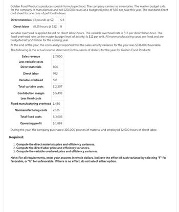 Golden Food Products produces special-formula pet food. The company carries no inventories. The master budget calls
for the company to manufacture and sell 120,000 cases at a budgeted price of $60 per case this year. The standard direct
cost sheet for one case of pet food follows:
Direct materials (3 pounds @ $2)
$6
Direct labor (0.25 hours @ $32) 8
Variable overhead is applied based on direct labor-hours. The variable overhead rate is $16 per direct labor-hour. The
fixed overhead rate (at the master budget level of activity) is $12 per unit. All nonmanufacturing costs are fixed and are
budgeted at $2.2 million for the coming year.
At the end of the year, the costs analyst reported that the sales activity variance for the year was $336,000 favorable.
The following is the actual income statement (in thousands of dollars) for the year for Golden Food Products:
Sales revenue
$ 7,800
Less variable costs
Direct materials
Direct labor
Variable overhead
800
992
515
Total variable costs
Contribution margin
Less fixed costs
Fixed manufacturing overhead 1,480
Nonmanufacturing costs
2,125
Total fixed costs
$3,605
Operating profit
$ 1,888
During the year, the company purchased 320,000 pounds of material and employed 32,500 hours of direct labor.
Required:
1. Compute the direct materials price and efficiency variances.
2. Compute the direct labor price and efficiency variances.
3. Compute the variable overhead price and efficiency variances.
$ 2,307
$ 5,493
Note: For all requirements, enter your answers in whole dollars. Indicate the effect of each variance by selecting "F" for
favorable, or "U" for unfavorable. If there is no effect, do not select either option.