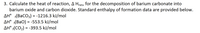 3. Calculate the heat of reaction, A Hrxn, for the decomposition of barium carbonate into
barium oxide and carbon dioxide. Standard enthalpy of formation data are provided below.
AH° (BaCO3) = -1216.3 kJ/mol
AH° f(BaO) = -553.5 kJ/mol
AH° f(CO2) = -393.5 kJ/mol
%3D
