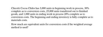 Chicotti Cocoa Chiles has 3,000 units in beginning work in process, 30%
complete as to conversion costs, 25,000 units transferred out to finished
goods, and 1,000 units in ending work in process 20% complete as to
conversion costs. The beginning and ending inventory is fully complete as to
materials costs.
How much are equivalent units for conversion costs if the weighted average
method is used?