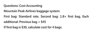 Questions: Cost Accounting
Mountain Peak Airlines baggage system:
First bag: Standard rate, Second bag: 1.8× first bag, Each
additional: Previous bag + $45
If first bag is $30, calculate cost for 4 bags.