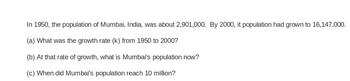 In 1950, the population of Mumbai, India, was about 2,901,000. By 2000, it population had grown to 16,147,000.
(a) What was the growth rate (k) from 1950 to 2000?
(b) At that rate of growth, what is Mumbai's population now?
(c) When did Mumbai's population reach 10 million?