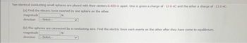 Two identical conducting small spheres are placed with their centers 0.400 m apart. One is given a charge of -12.0 nC and the other a charge of -13.0 nC.
(a) Find the electric force exerted by one sphere on the other.
magnitude
direction -Select-
(b) The spheres are connected by a conducting wire. Find the electric force each exerts on the other after they have come to equilibrium.
magnitude
N
direction Select-
