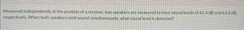 Measured independently at the position of a receiver, two speakers are measured to have sound levels of 61.4 dB and 63.8 dB,
respectively. When both speakers emit sound simultaneously, what sound level is detected?