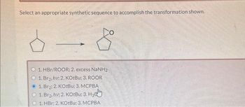 Select an appropriate synthetic sequence to accomplish the transformation shown.
1. HBr/ROOR; 2. excess NaNH2
1. Br₂, hv; 2. KOtBu: 3. ROOR
1. Br₂; 2. KOtBu; 3. MCPBA
1. Brg, hv; 2. KOtBu; 3. H3
1. HBr; 2. KOtBu; 3. MCPBA