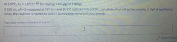 At
200°C, Kc = 1.6*10-10 for: N₂O(g) + NO₂(g) =3 NO(g).
If 350 mL of NO measured at 797 torr and 25.0°C is placed into a 3.00 L container, what will be the molarity of N₂0 at equilibrium
when the reaction is heated to 200°C? Do not enter units with your answer.
Type your numeric answer and submit
H
Open in Read