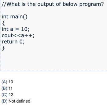 I
//What is the output of below program?
int main()
{
int a = 10;
cout<<a++;
return 0;
}
(A) 10
(B) 11
(C) 12
(D) Not defined