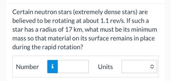 Certain neutron stars (extremely dense stars) are
believed to be rotating at about 1.1 rev/s. If such a
star has a radius of 17 km, what must be its minimum
mass so that material on its surface remains in place
during the rapid rotation?
Number
i
Units